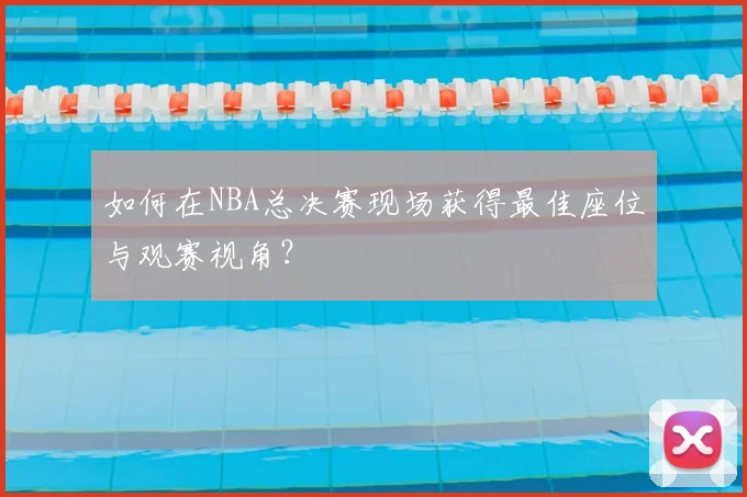 如何在NBA总决赛现场获得最佳座位与观赛视角?