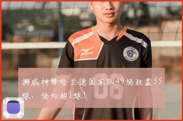 挪威神锋哈兰德国家队49场狂轰55球，场均超1球！
