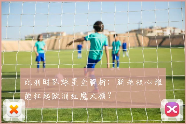 比利时队球星全解析：新老核心谁能扛起欧洲红魔大旗？