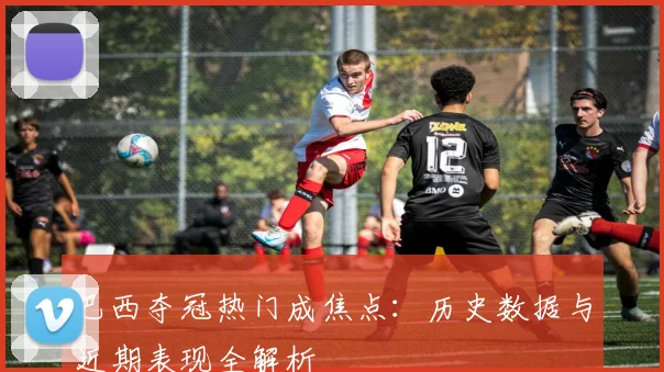 巴西夺冠热门成焦点：历史数据与近期表现全解析