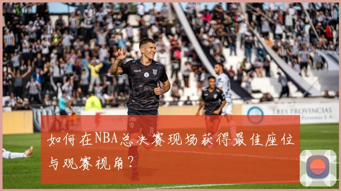 如何在NBA总决赛现场获得最佳座位与观赛视角？