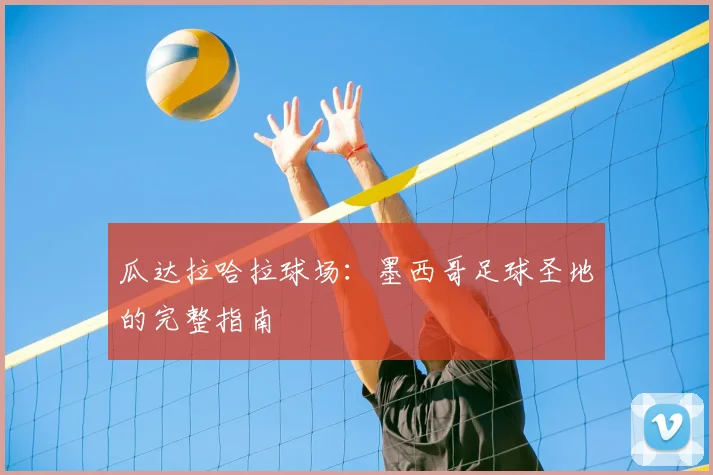 瓜达拉哈拉球场:墨西哥足球圣地的完整指南
