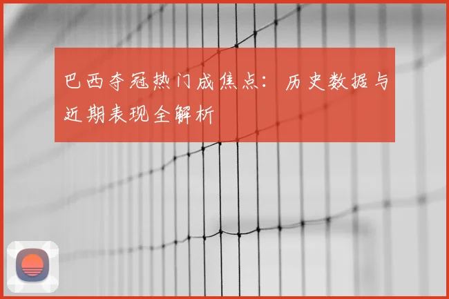 巴西夺冠热门成焦点:历史数据与近期表现全解析