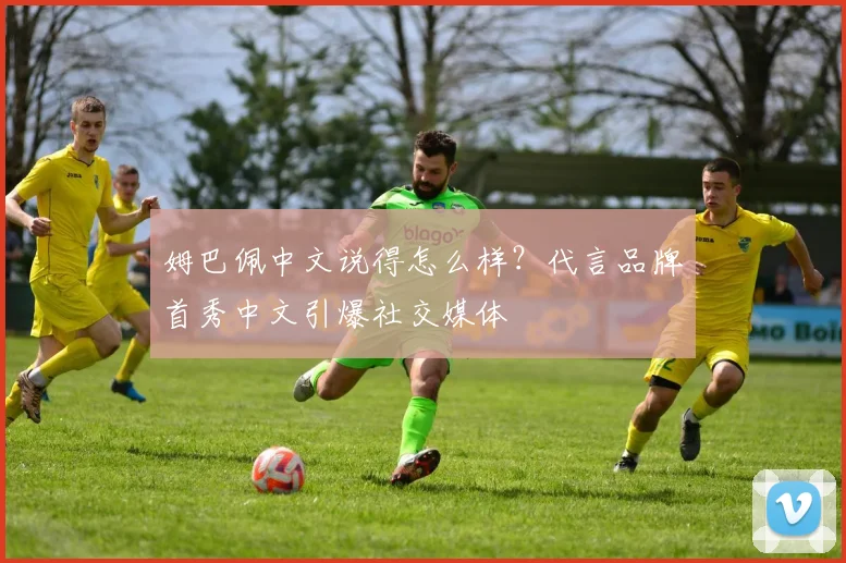 姆巴佩中文说得怎么样?代言品牌首秀中文引爆社交媒体