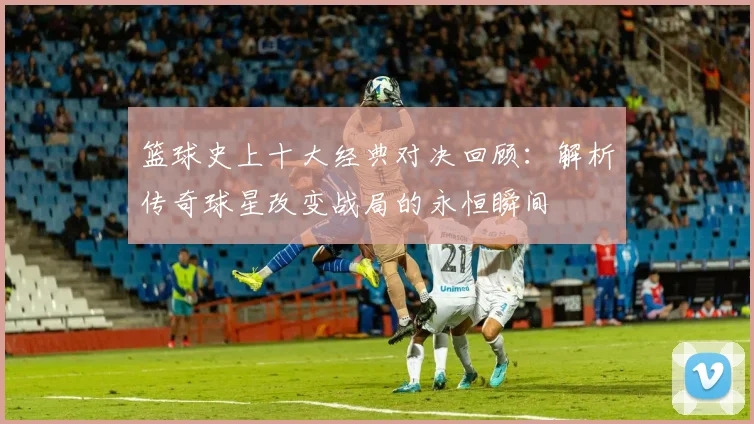 篮球史上十大经典对决回顾：解析传奇球星改变战局的永恒瞬间
