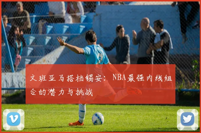文班亚马搭档锡安:NBA最强内线组合的潜力与挑战