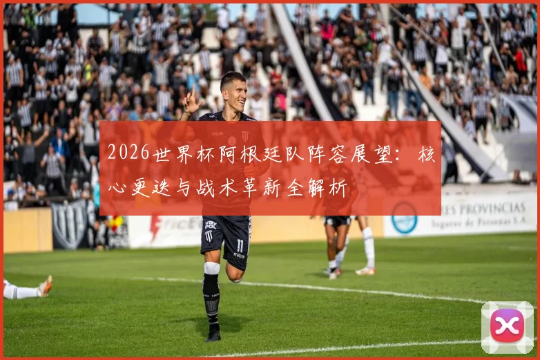 2026世界杯阿根廷队阵容展望:核心更迭与战术革新全解析