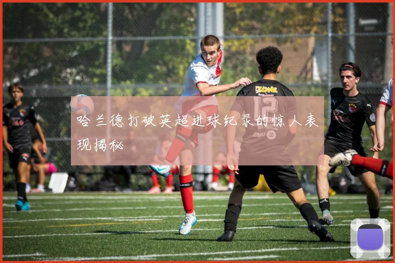 哈兰德打破英超进球纪录的惊人表现揭秘