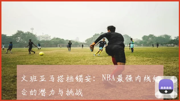 文班亚马搭档锡安：NBA最强内线组合的潜力与挑战