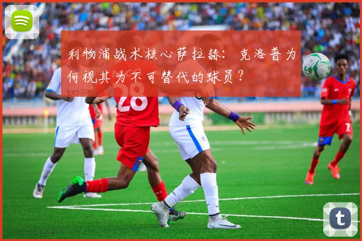 利物浦战术核心萨拉赫：克洛普为何视其为不可替代的球员？