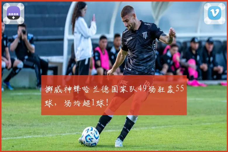挪威神锋哈兰德国家队49场狂轰55球，场均超1球！